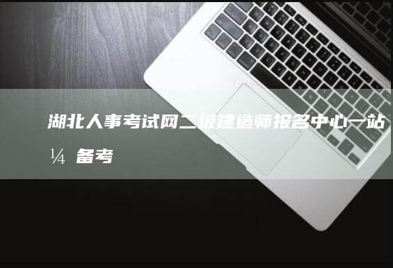 湖北人事考试网二级建造师报名中心：一站式备考与成绩查询门户